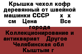Крышка чехол кофр деревянный от швейной машинки СССР 50.5х22х25 см › Цена ­ 1 000 - Все города Коллекционирование и антиквариат » Другое   . Челябинская обл.,Кыштым г.